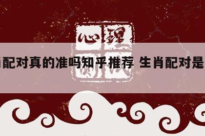 生肖配对真的准吗知乎推荐 生肖配对是真的吗?