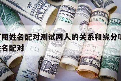如何用姓名配对测试两人的关系和缘分呢 测出姓名配对