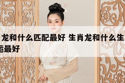 生肖龙和什么匹配最好 生肖龙和什么生肖配,财运最好