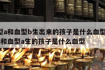 血型a和血型b生出来的孩子是什么血型 血型a和血型a生的孩子是什么血型