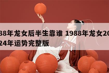 88年龙女后半生靠谁 1988年龙女2024年运势完整版
