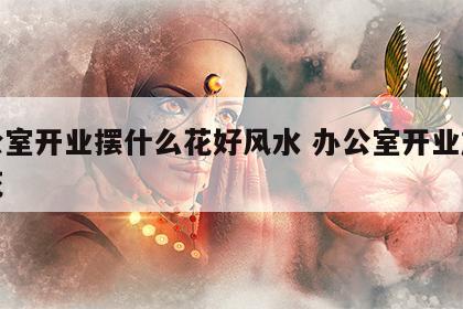 办公室开业摆什么花好风水 办公室开业放什么花