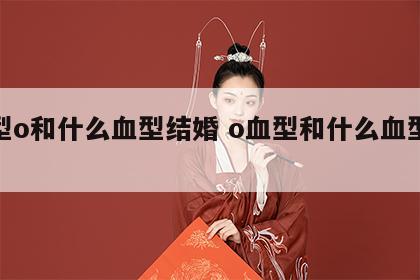 血型o和什么血型结婚 o血型和什么血型配对