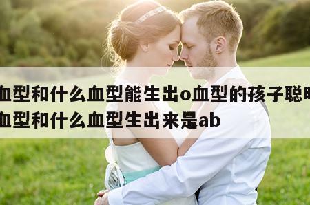 a血型和什么血型能生出o血型的孩子聪明 a血型和什么血型生出来是ab