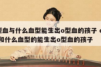 o型血与什么血型能生出o型血的孩子 o型血和什么血型的能生出o型血的孩子