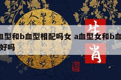 a血型和b血型相配吗女 a血型女和b血型男好吗