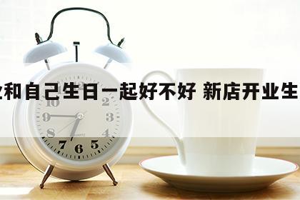 开业和自己生日一起好不好 新店开业生日一起