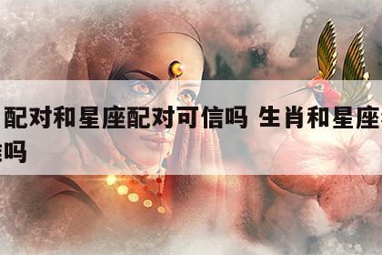 生肖配对和星座配对可信吗 生肖和星座看婚配准吗