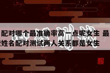 姓名配对哪个最准确率高一点呢女生 最准的免费姓名配对测试两人关系都是女生