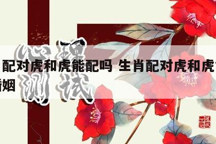 生肖配对虎和虎能配吗 生肖配对虎和虎能配吗婚姻