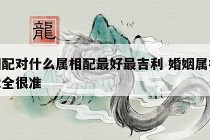 婚姻配对什么属相配最好最吉利 婚姻属相配对大全很准