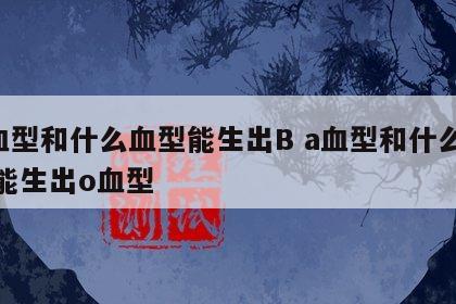 A血型和什么血型能生出B a血型和什么血型能生出o血型