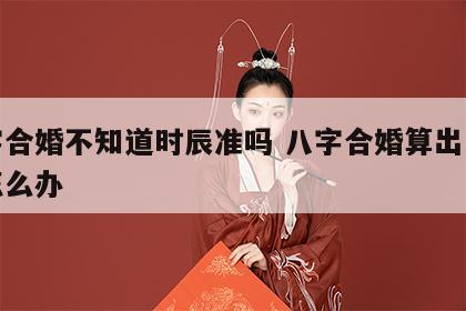 八字合婚不知道时辰准吗 八字合婚算出来不合怎么办