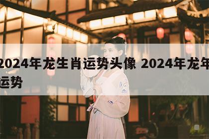 2024年龙生肖运势头像 2024年龙年运势