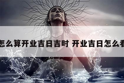 怎么算开业吉日吉时 开业吉日怎么看