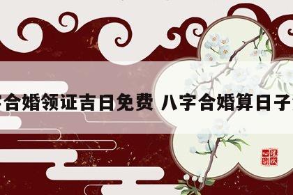 八字合婚领证吉日免费 八字合婚算日子免费