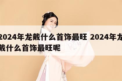 2024年龙戴什么首饰最旺 2024年龙戴什么首饰最旺呢