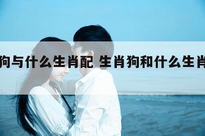 生肖狗与什么生肖配 生肖狗和什么生肖配最好