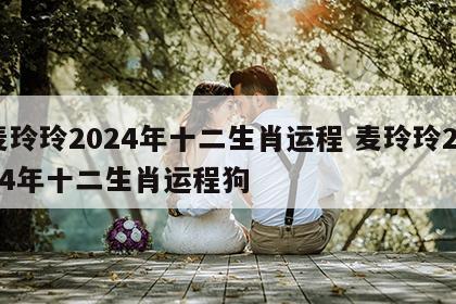 麦玲玲2024年十二生肖运程 麦玲玲2024年十二生肖运程狗