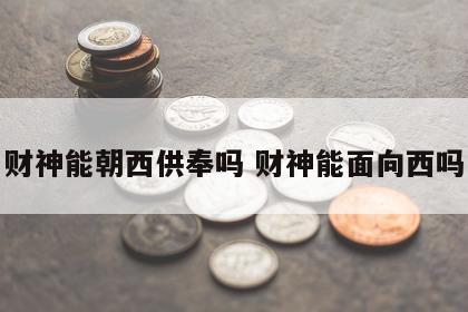 财神能朝西供奉吗 财神能面向西吗