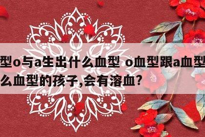 血型o与a生出什么血型 o血型跟a血型生什么血型的孩子,会有溶血?