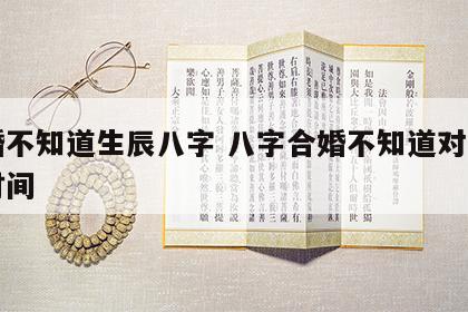 结婚不知道生辰八字 八字合婚不知道对方出生时间