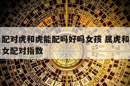 生肖配对虎和虎能配吗好吗女孩 属虎和十二生肖女配对指数