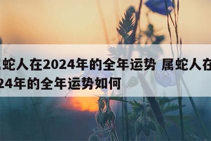属蛇人在2024年的全年运势 属蛇人在2024年的全年运势如何
