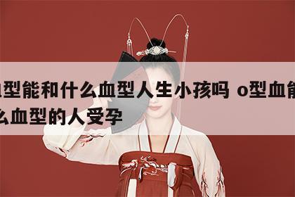 o血型能和什么血型人生小孩吗 o型血能和什么血型的人受孕