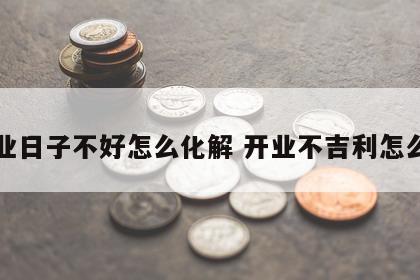 开业日子不好怎么化解 开业不吉利怎么办