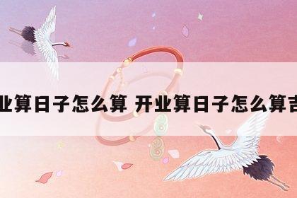 开业算日子怎么算 开业算日子怎么算吉日