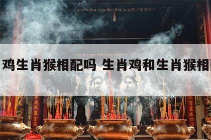 生肖鸡生肖猴相配吗 生肖鸡和生肖猴相配吗?