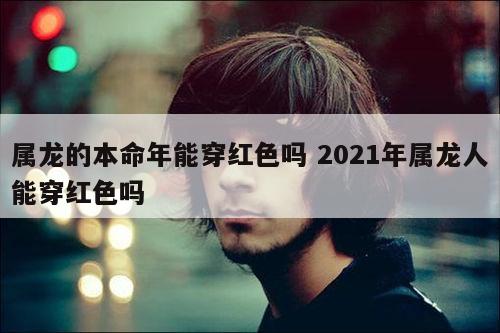 属龙的本命年能穿红色吗 2021年属龙人能穿红色吗