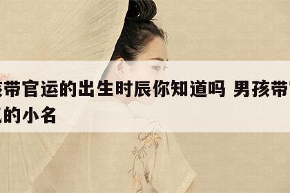 男孩带官运的出生时辰你知道吗 男孩带官运大气的小名