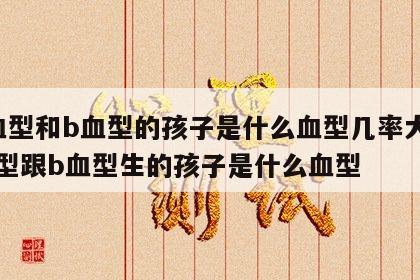 a血型和b血型的孩子是什么血型几率大 a血型跟b血型生的孩子是什么血型