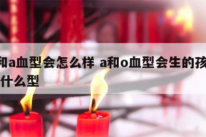 o和a血型会怎么样 a和o血型会生的孩子是什么型