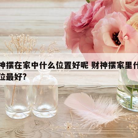 财神摆在家中什么位置好呢 财神摆家里什么方位最好?
