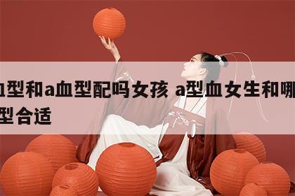 a血型和a血型配吗女孩 a型血女生和哪个血型合适