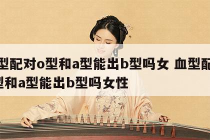 血型配对o型和a型能出b型吗女 血型配对o型和a型能出b型吗女性