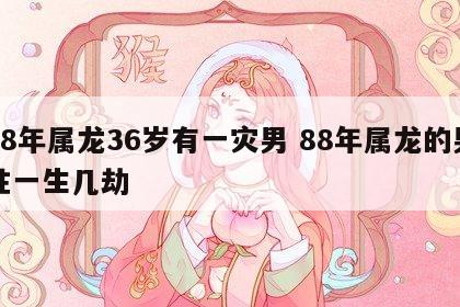 88年属龙36岁有一灾男 88年属龙的男性一生几劫