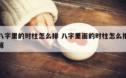 八字里的时柱怎么排 八字里面的时柱怎么推算