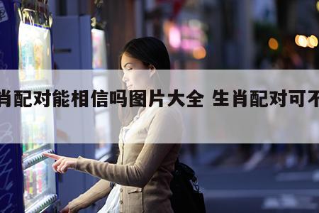 生肖配对能相信吗图片大全 生肖配对可不可信