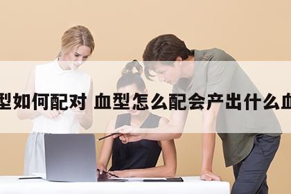 血型如何配对 血型怎么配会产出什么血型