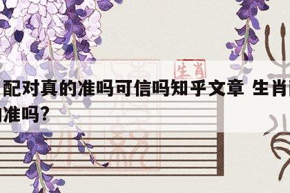 生肖配对真的准吗可信吗知乎文章 生肖配对真的准吗?