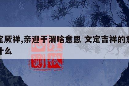 文定厥祥,亲迎于渭啥意思 文定吉祥的意思是什么