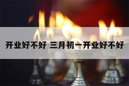 开业好不好 三月初一开业好不好