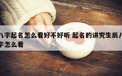 八字起名怎么看好不好听 起名的讲究生辰八字怎么看