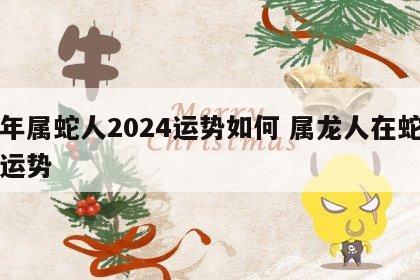 龙年属蛇人2024运势如何 属龙人在蛇年的运势