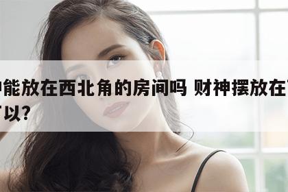 财神能放在西北角的房间吗 财神摆放在西北角可以?