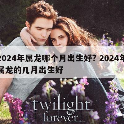 2024年属龙哪个月出生好? 2024年属龙的几月出生好
